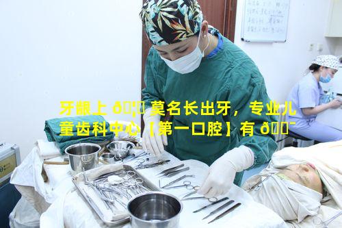 牙龈上 🦆 莫名长出牙，专业儿童齿科中心【第一口腔】有 🐯 何独特手段应对